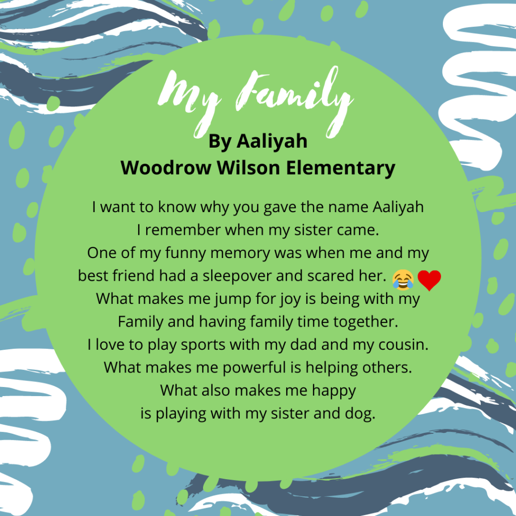 Name: Aaliyah Gacula-Santiago Title: My Family. School: Woodrow Wilson I want to know why you gave the name Aaliyah I remember when my sister came. One of my funny memory was when me and my best friend had a sleepover and scared her.😂🥰 What makes me jump for joy is being with my Family and having family time together. I love to play sports with my dad and my cousin. What makes me powerful is helping others. What also makes me happy is playing with my sister and dog.