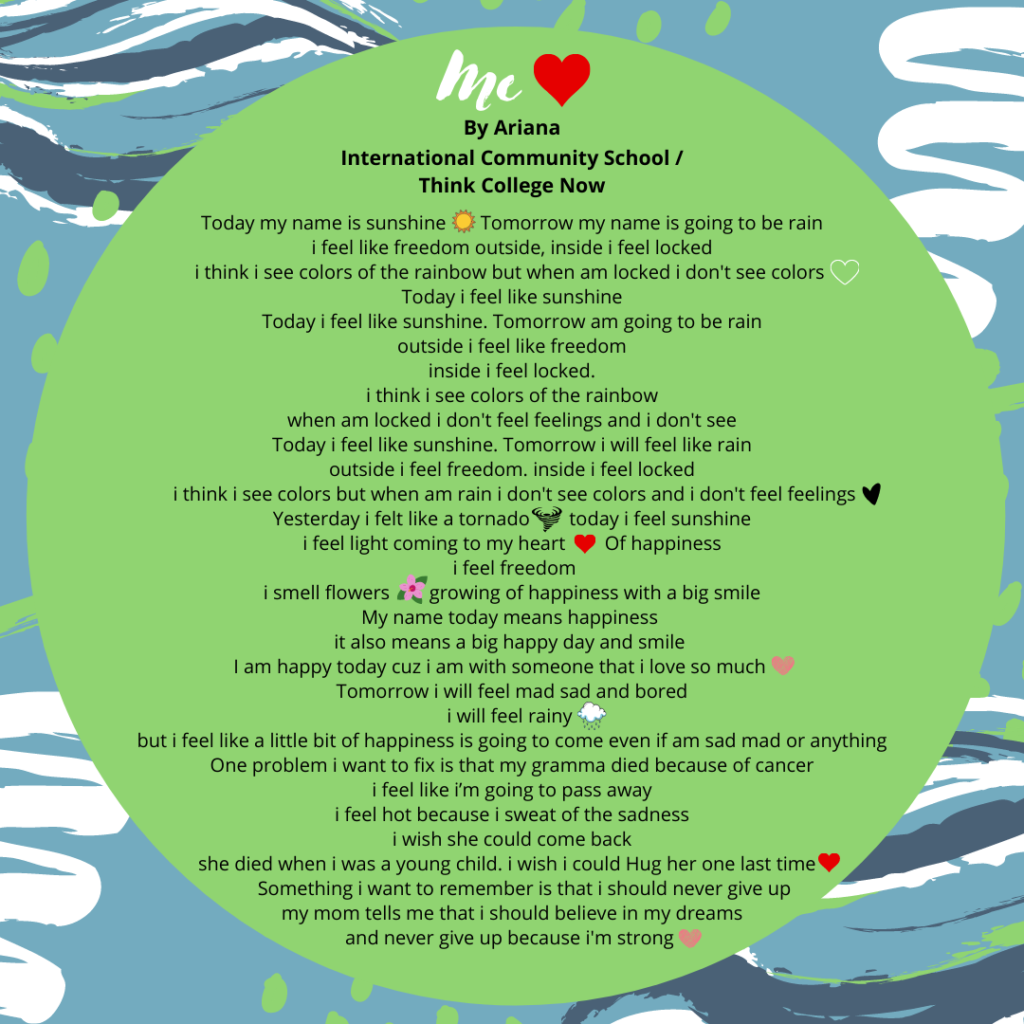 Title: Me💗 Name: Ariana Hernandez Deras School: I am leaf🍃 Behind The Name Quest #1 Today my name is sunshine ☀️ tomorrow my name is going to be rain i feel like freedom outside inside i feel locked i think i see colors of the rainbow but when am locked i dont see colors 🤍 Today i feel like sunshine Today i feel like sunshine tomorrow am going to be rain outside i feel like freedom inside i feel locked i think i see colors of the rainbow when am locked i don't feel feelings and i don't see Today i feel like sunshine tomorrow i will feel like rain outside i feel freedom inside i feel locked i think i see colors but when am rain i don't see colors and i don't feel feelings🖤 Yesterday i felt like a tornado 🌪 today i feel sunshine i feel light coming to my heart ❤️Of happiness i feel freedom i smell flowers 🌺growing of happiness with a big smile My name today means happiness it also means a big happy day and smile I am happy today cuz i am with someone that i love so much 💖 Tomorrow i will feel mad sad and bored i will feel rainy 🌧 but i feel like a little bit of happiness is going to come 🌦even if am sad mad or anything One problem i want to fix is that my gramma died because of cancer i feel like i’m going to pass away i feel hot because i sweat of the sadness i wish she could come back she died when i was a young child i wish i could Hug her one last time 💗 Something i want to remember is that i should never give up my mom tells me that i should believe in my dreams and never give up because i'm strong 💗