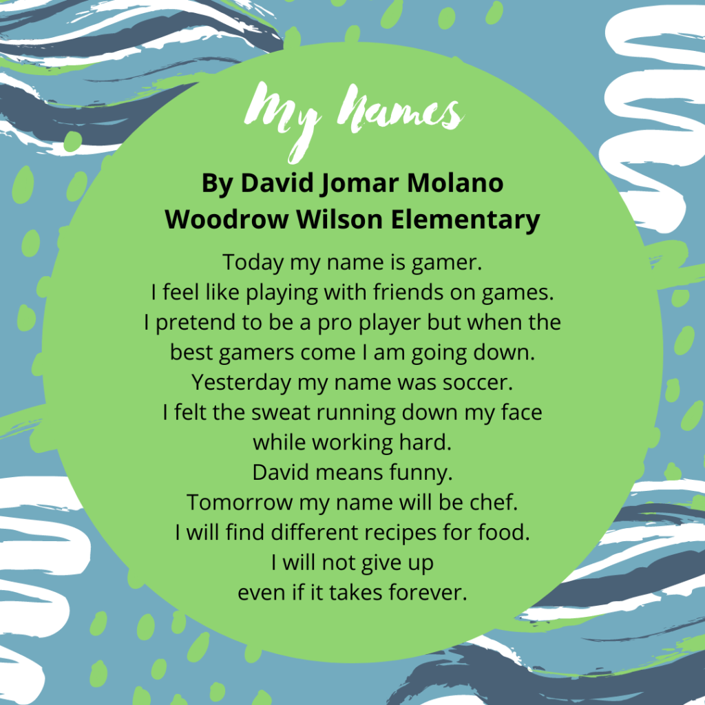 Title: My Names Name: David Jomar Molano School: Woodrow Wilson Wildcats Today my name is gamer. I feel like playing with friends on games. I pretend to be a pro player but when the best gamers come I am going down. Yesterday my name was soccer. I felt the sweat running down my face while working hard. David means funny. Tomorrow my name will be chef. I will find different recipes for food. I will not give up even if it takes forever.