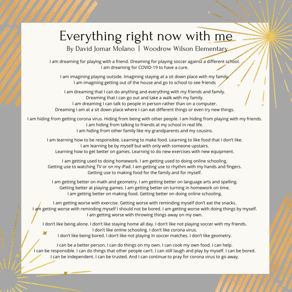 Everything right now with me By David Woodrow Wilson. I am dreaming for playing with a friend. Dreaming for playing soccer against a different school. I am dreaming for COVID-19 to have a cure. I am imagining playing outside. Imagining staying at a sit down place with my family. I am imagining getting out of the house and go to school to see friends I am dreaming that I can do anything and everything with my friends and family. Dreaming that I can go out and take a walk with my family. I am dreaming I can talk to people in person rather than on a computer. Dreaming I am at a sit down place where I can eat different things or even try new things. I am hiding from getting corona virus. Hiding from being with other people. I am hiding from playing with my friends. I am hiding from talking to friends at my school in real life. I am hiding from other family like my grandparents and my cousins. I am learning how to be responsible. Learning to make food. Learning to like food that I don’t like. I am learning be by myself but with only with someone upstairs. Learning how to get better on games. Learning to do new exercises with new equipment. I am getting used to doing homework. I am getting used to doing online schooling. Getting use to watching TV or on my iPad. I am getting use to rhythm with my hands and fingers. Getting use to making food for the family and for myself. I am getting better on math and geometry. I am getting better on language arts and spelling. Getting better at playing games. I am getting better on turning in homework on time. I am getting better on making food. Getting better on doing online schooling. I am getting worse with exercise. Getting worse with reminding myself don’t eat the snacks. I am getting worse with reminding myself I should not be bored. I am getting worse with doing things by myself. I am getting worse with throwing things away on my own. I don’t like being alone. I don’t like staying home all day. I don’t like not playing soccer with my friends. I don’t like online schooling. I don’t like corona virus. I don’t like being bored. I don’t like not playing in soccer matches. I don’t like geometry. I can be a better person. I can do things on my own. I can cook my own food. I can help. I can be responsible. I can do things that other people can’t. I can still laugh and play by myself. I can be bored. I can be independent. I can be trusted. And I can continue to pray for corona virus to go away.