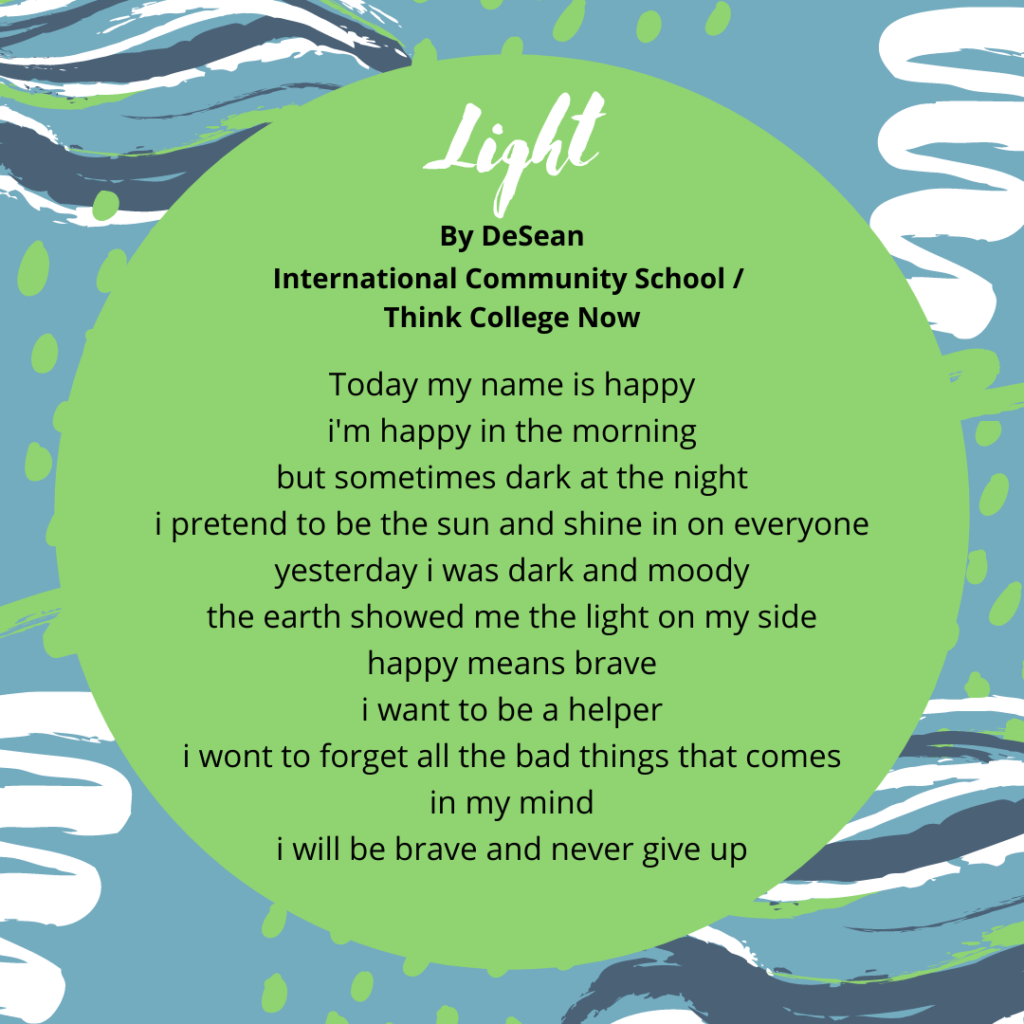 Title: Light Name: DeSean School: ICS Today my name is happy im happy in the morning but sometimes dark at the night i pretend to be the sun and shine in on everyone yesterday i was dark and moody the earth showed me the light on my side happy means brave i want to be a helper i wont to forget all the bad things that comes in my mind i will be brave and never give up