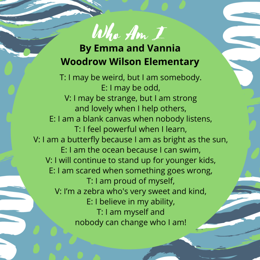Who Am I? Emma and Vannia Woodrow T: I may be weird, but I am somebody. E: I may be odd, V: I may be strange, but I am strong and lovely when I help others, E: I am a blank canvas when nobody listens, T: I feel powerful when I learn, V: I am a butterfly because I am as bright as the sun, E: I am the ocean because I can swim, V: I will continue to stand up for younger kids, E: I am scared when something goes wrong, T: I am proud of myself, V: I’m a zebra who's very sweet and kind, E: I believe in my ability, T: I am myself and nobody can change who I am!