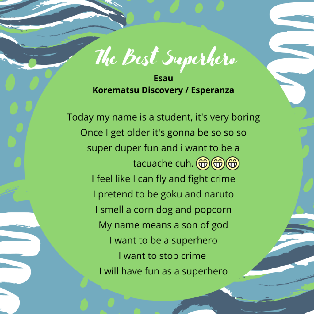 Title: the best superhero ESAU SANCHEZ ZARAGOZA my family today my name is a student its very boring wants i get older it's gonna be so so so super duper fun and i want to be a tacuache cuh.😁😁😁 i feel like i can fly and fight crime i pretend to be goku and naruto i smell a corn dog and popcorn my name means a son of god what i want to be a superhero i want to stop crime i will have fun and be a superhero
