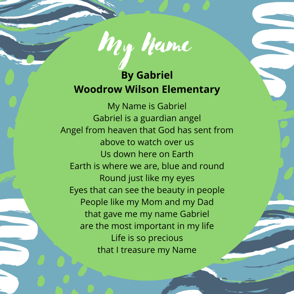 My Name By Gabriel Woodrow Wilson My Name is Gabriel Gabriel is a guardian angel Angel from heaven that God has sent from above to watch over us Us down here on Earth Earth is where we are, blue and round Round just like my eyes Eyes that can see the beauty in people People like my Mom and my Dad that gave me my name Gabriel are the most important in my life Life is so precious that I treasure my Name