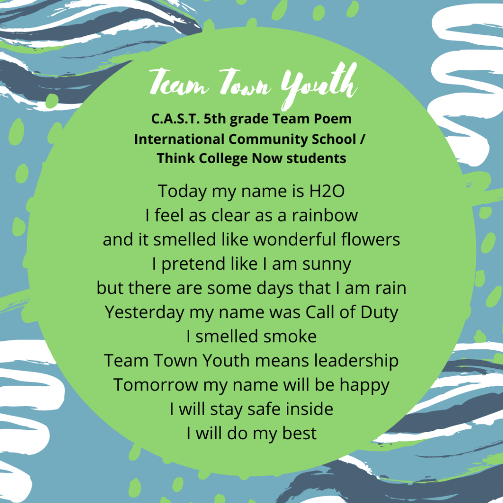 Team Poem: Team Town Youth C.A.S.T. 5th grade Oakland Leaf ICS/TCN Quest #1 Today my name is H2O I feel as clear as a rainbow and it smelled like wonderful flowers I pretend like I am sunny but there are some days that I am rain Yesterday my name was Call of Duty I smelled smoke Team Town Youth means leadership Tomorrow my name will be happy I will stay safe inside I will do my best
