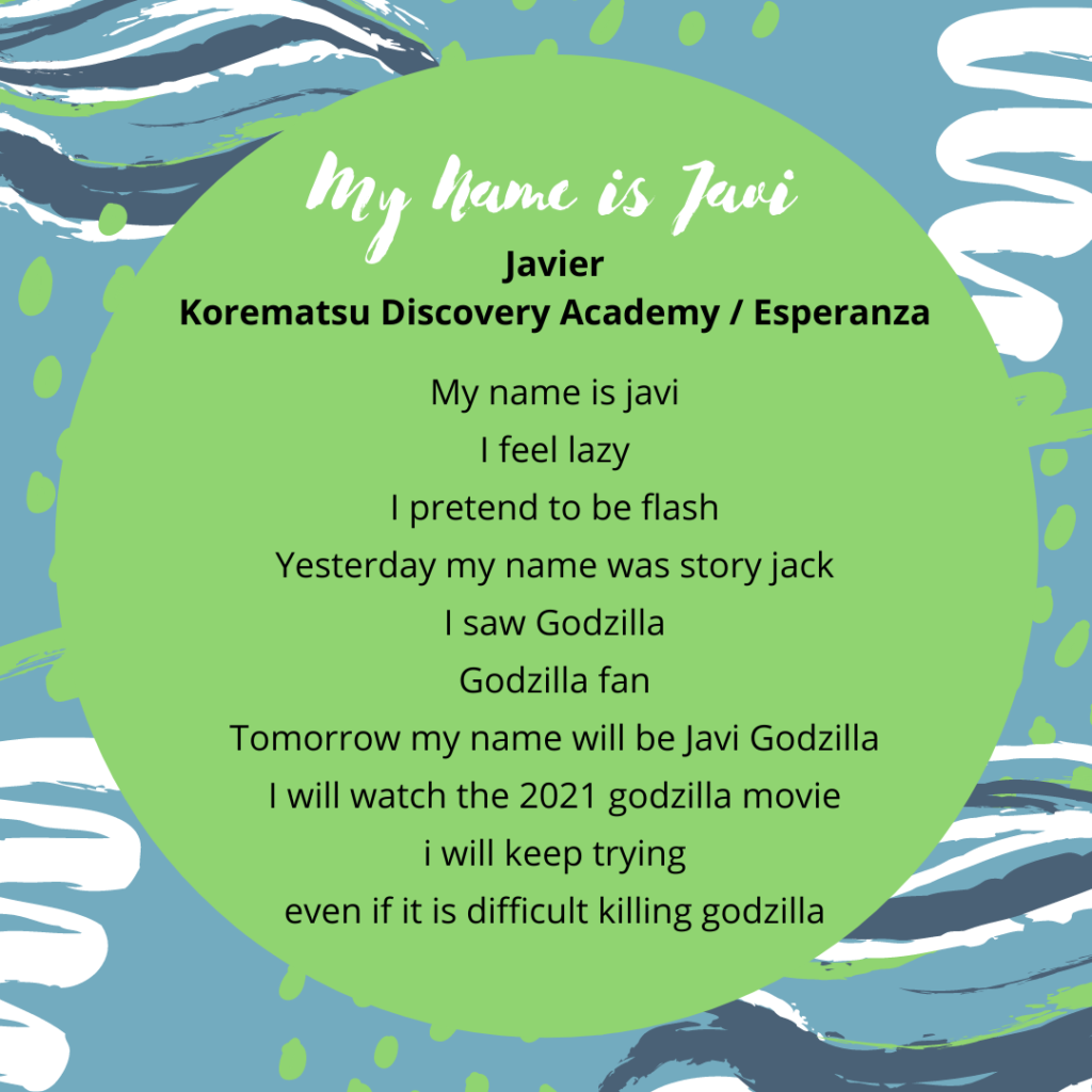 Title: javier poem Name: javier Soccer my name is javi I feel lazy I pretend to be flash yesterday my name was story jack I saw godzilla godzilla fan tomorrow my name will be javi godzilla I will watch the 2021 godzilla movie i will keep trying even if it is difficult killing godzilla