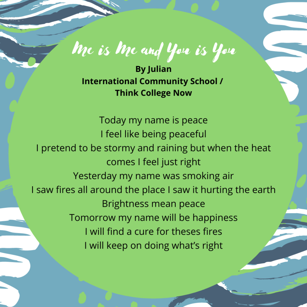 Title: Me is me and you is you Name: Julian Ramirez School: Team leaf fourth Grade Today my name is peace I feel like being peaceful I pretend to be stormy and raining but when the heat comes I feel just right Yesterday my name was smoking air I saw fires all around the place I saw it hurting the earth Brightness mean peace Tomorrow my name will be happiness I will find a cue for theses fires I will keep on doing what’s right