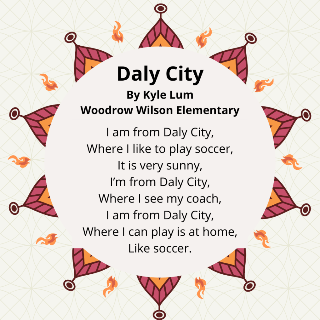 Title: Daly City By Kyle Lum Woodrow. I am from Daly City, Where I like to play soccer, It is very sunny, I’m from Daly City, Where I see my coach, I am from Daly City, Where I can play is at home, Like soccer.