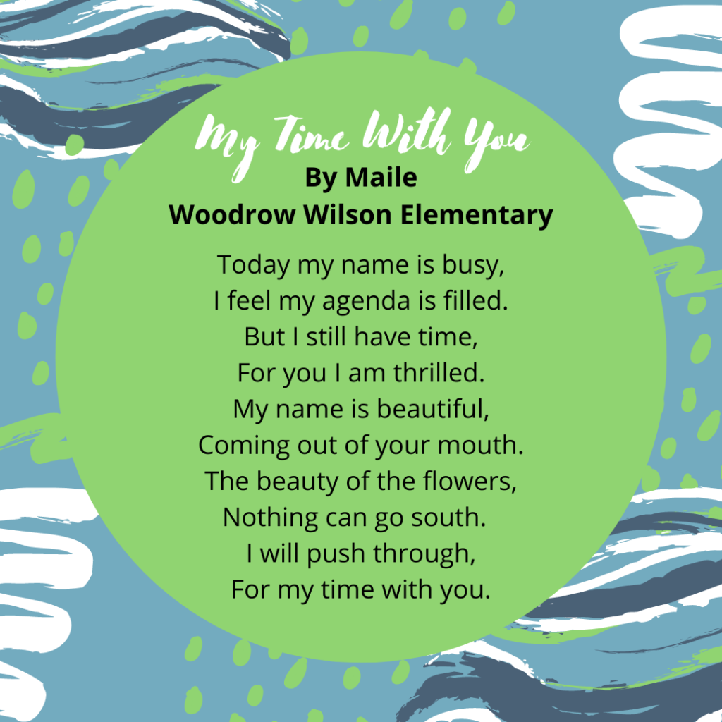My Time With You by Maile M. Nunez (Woodrow Wilson Elementary School - Daly City) Today my name is busy, I feel my agenda is filled. But I still have time, For you I am thrilled. My name is beautiful, Coming out of your mouth. The beauty of the flowers, Nothing can go south. I will push through, For my time with you.
