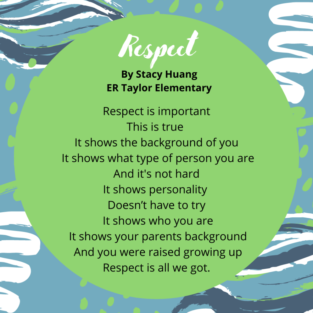 Stacy Huang ER Taylor 5th Grade Respect Respect is important This is true It shows the background of you It shows what type of person you are And it's not hard It shows personality Doesn’t have to try It shows who you are It shows your parents background And you were raised growing up Respect is all we got.