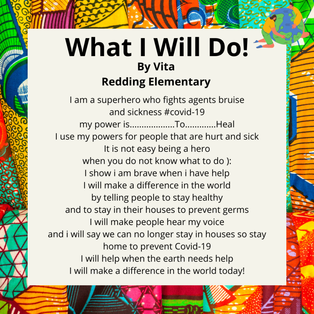 Title: What I will do! Name: Vita School: Redding. I am a superhero who fights agents bruise and sickness# covid-19 my power is...................To.............Heal I use my powers for people that are hurt and sick It is not easy being a hero when you do not know what to do ): I show i am brave when i have help I will make a difference in the world by telling people to stay healthy and to stay in their houses to prevent germs I will make people hear my voice and i will say we can no longer stay in houses so stay home to prevent Covid-19 I will help when the earth needs help I will make a difference in the world today!